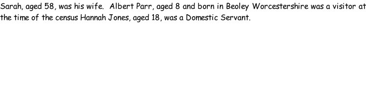 Sarah, aged 58, was his wife.  Albert Parr, aged 8 and born in Beoley Worcestershire was a visitor at the time of the census Hannah Jones, aged 18, was a Domestic Servant.