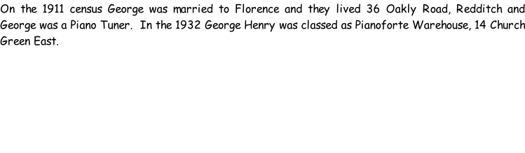 On the 1911 census George was married to Florence and they lived 36 Oakly Road, Redditch and George was a Piano Tuner.  In the 1932 George Henry was classed as Pianoforte Warehouse, 14 Church Green East.