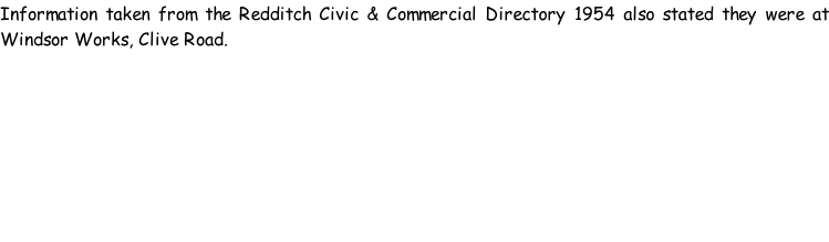Information taken from the Redditch Civic & Commercial Directory 1954 also stated they were at Windsor Works, Clive Road.