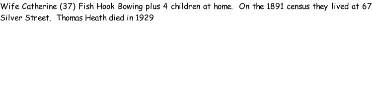Wife Catherine (37) Fish Hook Bowing plus 4 children at home.  On the 1891 census they lived at 67 Silver Street.  Thomas Heath died in 1929