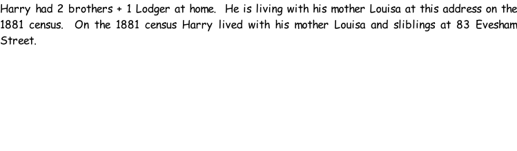 Harry had 2 brothers + 1 Lodger at home.  He is living with his mother Louisa at this address on the 1881 census.  On the 1881 census Harry lived with his mother Louisa and sliblings at 83 Evesham Street.