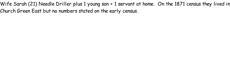 Wife Sarah (21) Needle Driller plus 1 young son + 1 servant at home.  On the 1871 census they lived in Church Green East but no numbers stated on the early census.