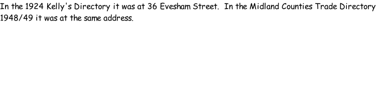 In the 1924 Kelly's Directory it was at 36 Evesham Street.  In the Midland Counties Trade Directory 1948/49 it was at the same address.