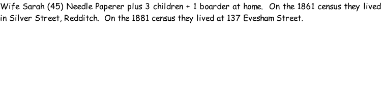 Wife Sarah (45) Needle Paperer plus 3 children + 1 boarder at home.  On the 1861 census they lived in Silver Street, Redditch.  On the 1881 census they lived at 137 Evesham Street.