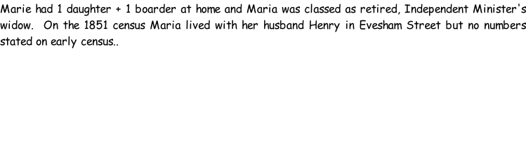 Marie had 1 daughter + 1 boarder at home and Maria was classed as retired, Independent Minister's widow.  On the 1851 census Maria lived with her husband Henry in Evesham Street but no numbers stated on early census..
