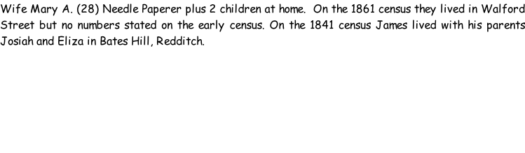 Wife Mary A. (28) Needle Paperer plus 2 children at home.  On the 1861 census they lived in Walford Street but no numbers stated on the early census. On the 1841 census James lived with his parents Josiah and Eliza in Bates Hill, Redditch.