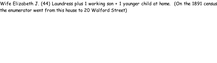 Wife Elizabeth J. (44) Laundress plus 1 working son + 1 younger child at home.  (On the 1891 census the enumerator went from this house to 20 Walford Street)