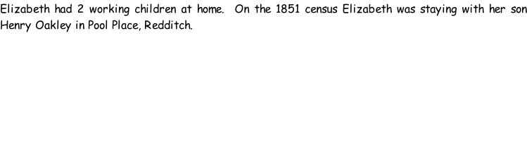 Elizabeth had 2 working children at home.  On the 1851 census Elizabeth was staying with her son Henry Oakley in Pool Place, Redditch.