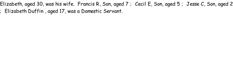 Elizabeth, aged 30, was his wife.  Francis R, Son, aged 7 ;  Cecil E, Son, aged 5 ;  Jesse C, Son, aged 2 ;  Elizabeth Duffin , aged 17, was a Domestic Servant.