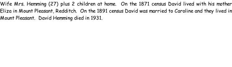 Wife Mrs. Hemming (27) plus 2 children at home.  On the 1871 census David lived with his mother Eliza in Mount Pleasant, Redditch.  On the 1891 census David was married to Caroline and they lived in Mount Pleasant.  David Hemming died in 1931.