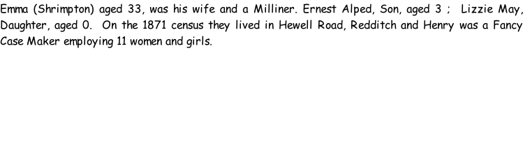 Emma (Shrimpton) aged 33, was his wife and a Milliner. Ernest Alped, Son, aged 3 ;  Lizzie May, Daughter, aged 0.  On the 1871 census they lived in Hewell Road, Redditch and Henry was a Fancy Case Maker employing 11 women and girls.