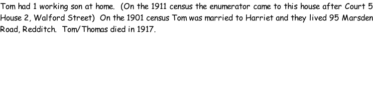 Tom had 1 working son at home.  (On the 1911 census the enumerator came to this house after Court 5 House 2, Walford Street)  On the 1901 census Tom was married to Harriet and they lived 95 Marsden Road, Redditch.  Tom/Thomas died in 1917.