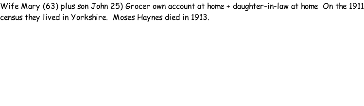 Wife Mary (63) plus son John 25) Grocer own account at home + daughter-in-law at home  On the 1911 census they lived in Yorkshire.  Moses Haynes died in 1913.