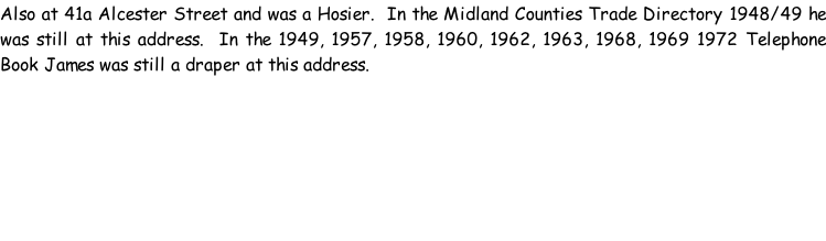 Also at 41a Alcester Street and was a Hosier.  In the Midland Counties Trade Directory 1948/49 he was still at this address.  In the 1949, 1957, 1958, 1960, 1962, 1963, 1968, 1969 1972 Telephone Book James was still a draper at this address.