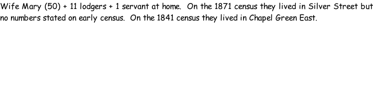 Wife Mary (50) + 11 lodgers + 1 servant at home.  On the 1871 census they lived in Silver Street but no numbers stated on early census.  On the 1841 census they lived in Chapel Green East.