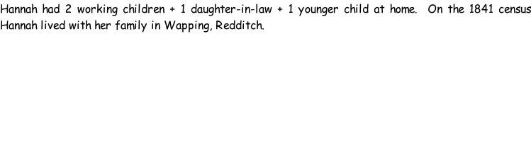 Hannah had 2 working children + 1 daughter-in-law + 1 younger child at home.  On the 1841 census Hannah lived with her family in Wapping, Redditch.