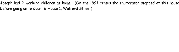 Joseph had 2 working children at home.  (On the 1891 census the enumerator stopped at this house before going on to Court 6 House 1, Walford Street)