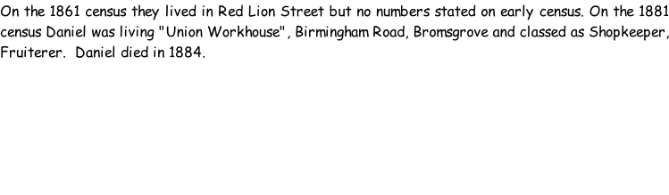 On the 1861 census they lived in Red Lion Street but no numbers stated on early census. On the 1881 census Daniel was living "Union Workhouse", Birmingham Road, Bromsgrove and classed as Shopkeeper, Fruiterer.  Daniel died in 1884.
