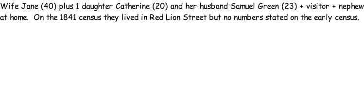 Wife Jane (40) plus 1 daughter Catherine (20) and her husband Samuel Green (23) + visitor + nephew at home.  On the 1841 census they lived in Red Lion Street but no numbers stated on the early census.