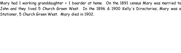 Mary had 1 working granddaughter + 1 boarder at home.  On the 1891 census Mary was married to John and they lived 5 Church Green West.  In the 1896 & 1900 Kelly's Directories, Mary was a Stationer, 5 Church Green West.  Mary died in 1902.