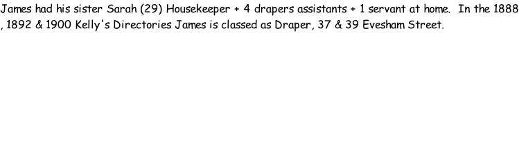 James had his sister Sarah (29) Housekeeper + 4 drapers assistants + 1 servant at home.  In the 1888 , 1892 & 1900 Kelly's Directories James is classed as Draper, 37 & 39 Evesham Street.