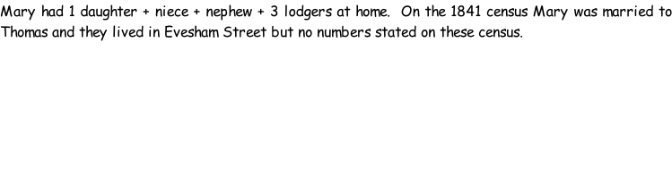 Mary had 1 daughter + niece + nephew + 3 lodgers at home.  On the 1841 census Mary was married to Thomas and they lived in Evesham Street but no numbers stated on these census.