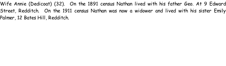 Wife Annie (Dedicoat) (32).  On the 1891 census Nathan lived with his father Geo. At 9 Edward Street, Redditch.  On the 1911 census Nathan was now a widower and lived with his sister Emily Palmer, 12 Bates Hill, Redditch.