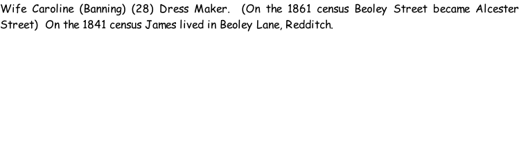 Wife Caroline (Banning) (28) Dress Maker.  (On the 1861 census Beoley Street became Alcester Street)  On the 1841 census James lived in Beoley Lane, Redditch.