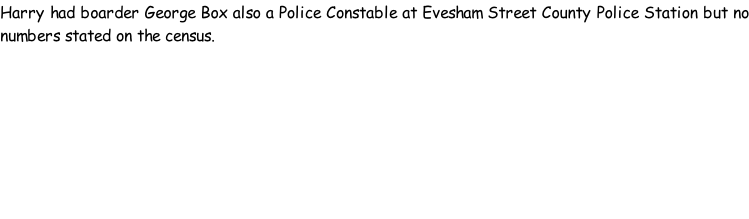 Harry had boarder George Box also a Police Constable at Evesham Street County Police Station but no numbers stated on the census.