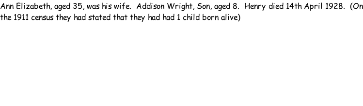 Ann Elizabeth, aged 35, was his wife.  Addison Wright, Son, aged 8.  Henry died 14th April 1928.  (On the 1911 census they had stated that they had had 1 child born alive)