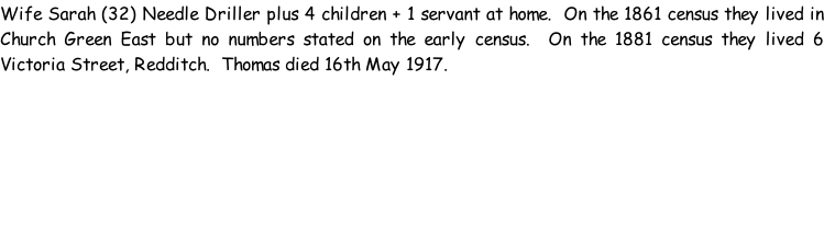 Wife Sarah (32) Needle Driller plus 4 children + 1 servant at home.  On the 1861 census they lived in Church Green East but no numbers stated on the early census.  On the 1881 census they lived 6 Victoria Street, Redditch.  Thomas died 16th May 1917.