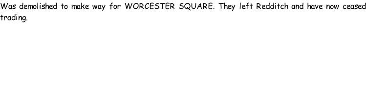 Was demolished to make way for WORCESTER SQUARE. They left Redditch and have now ceased trading.