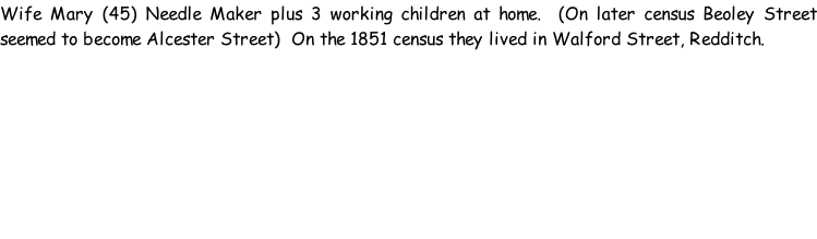 Wife Mary (45) Needle Maker plus 3 working children at home.  (On later census Beoley Street seemed to become Alcester Street)  On the 1851 census they lived in Walford Street, Redditch.