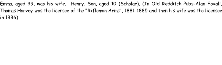 Emma, aged 39, was his wife.  Henry, Son, aged 10 (Scholar), (In Old Redditch Pubs-Alan Foxall, Thomas Harvey was the licensee of the "Rifleman Arms", 1881-1885 and then his wife was the licensee in 1886)