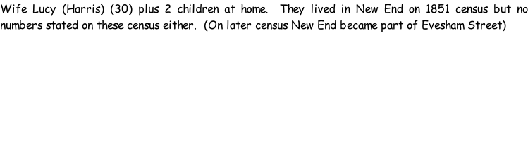Wife Lucy (Harris) (30) plus 2 children at home.  They lived in New End on 1851 census but no numbers stated on these census either.  (On later census New End became part of Evesham Street)