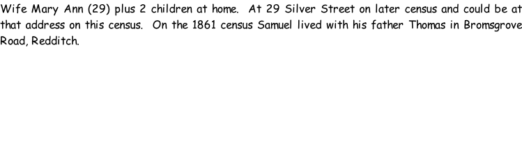 Wife Mary Ann (29) plus 2 children at home.  At 29 Silver Street on later census and could be at that address on this census.  On the 1861 census Samuel lived with his father Thomas in Bromsgrove Road, Redditch.