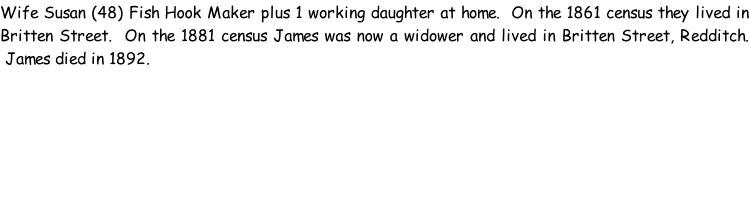Wife Susan (48) Fish Hook Maker plus 1 working daughter at home.  On the 1861 census they lived in Britten Street.  On the 1881 census James was now a widower and lived in Britten Street, Redditch.  James died in 1892.