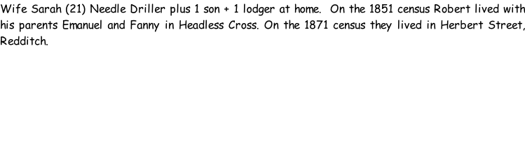 Wife Sarah (21) Needle Driller plus 1 son + 1 lodger at home.  On the 1851 census Robert lived with his parents Emanuel and Fanny in Headless Cross. On the 1871 census they lived in Herbert Street, Redditch.