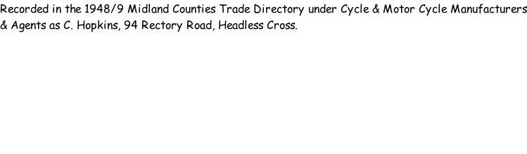 Recorded in the 1948/9 Midland Counties Trade Directory under Cycle & Motor Cycle Manufacturers & Agents as C. Hopkins, 94 Rectory Road, Headless Cross.