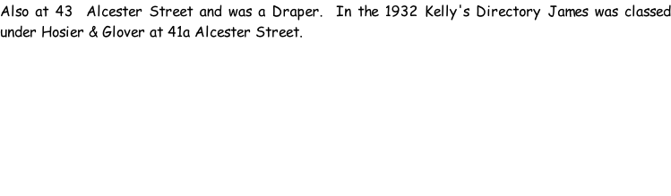 Also at 43  Alcester Street and was a Draper.  In the 1932 Kelly's Directory James was classed under Hosier & Glover at 41a Alcester Street.