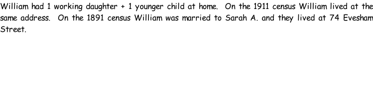 William had 1 working daughter + 1 younger child at home.  On the 1911 census William lived at the same address.  On the 1891 census William was married to Sarah A. and they lived at 74 Evesham Street.