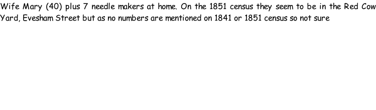 Wife Mary (40) plus 7 needle makers at home. On the 1851 census they seem to be in the Red Cow Yard, Evesham Street but as no numbers are mentioned on 1841 or 1851 census so not sure