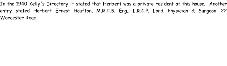 In the 1940 Kelly's Directory it stated that Herbert was a private resident at this house.  Another entry stated Herbert Ernest Houfton, M.R.C.S. Eng., L.R.C.P. Lond. Physician & Surgeon, 22 Worcester Road.