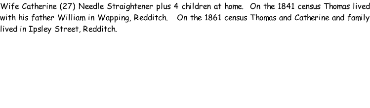 Wife Catherine (27) Needle Straightener plus 4 children at home.  On the 1841 census Thomas lived with his father William in Wapping, Redditch.   On the 1861 census Thomas and Catherine and family lived in Ipsley Street, Redditch.