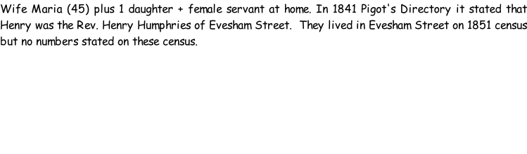 Wife Maria (45) plus 1 daughter + female servant at home. In 1841 Pigot's Directory it stated that Henry was the Rev. Henry Humphries of Evesham Street.  They lived in Evesham Street on 1851 census but no numbers stated on these census.