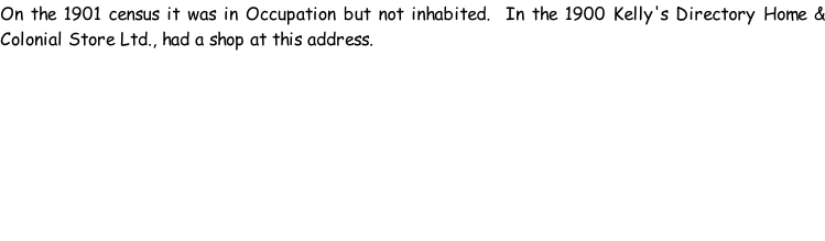On the 1901 census it was in Occupation but not inhabited.  In the 1900 Kelly's Directory Home & Colonial Store Ltd., had a shop at this address.
