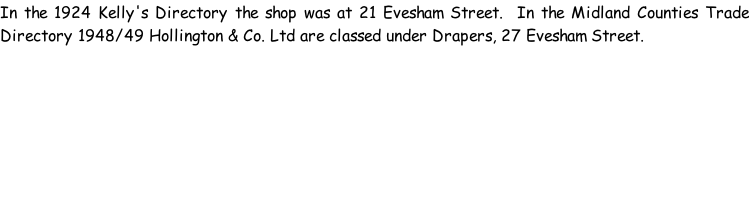 In the 1924 Kelly's Directory the shop was at 21 Evesham Street.  In the Midland Counties Trade Directory 1948/49 Hollington & Co. Ltd are classed under Drapers, 27 Evesham Street.