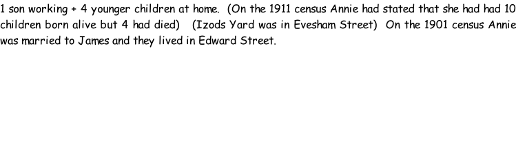 1 son working + 4 younger children at home.  (On the 1911 census Annie had stated that she had had 10 children born alive but 4 had died)   (Izods Yard was in Evesham Street)  On the 1901 census Annie was married to James and they lived in Edward Street.
