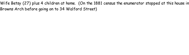 Wife Betsy (27) plus 4 children at home.  (On the 1881 census the enumerator stopped at this house in Browns Arch before going on to 34 Walford Street)