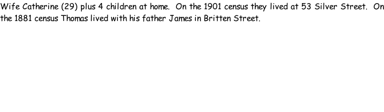 Wife Catherine (29) plus 4 children at home.  On the 1901 census they lived at 53 Silver Street.  On the 1881 census Thomas lived with his father James in Britten Street.